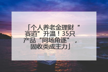 个人养老金理财“赛道”升温！35只产品“同场角逐”，固收类成主力