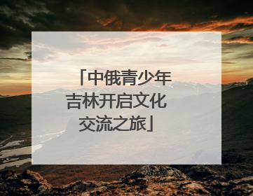 中俄青少年吉林开启文化交流之旅