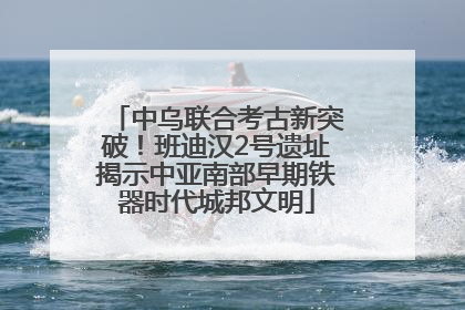 中乌联合考古新突破！班迪汉2号遗址揭示中亚南部早期铁器时代城邦文明