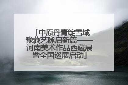 中原丹青绽雪域 豫藏艺脉启新篇——河南美术作品西藏展暨全国巡展启动