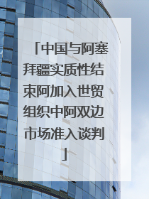 中国与阿塞拜疆实质性结束阿加入世贸组织中阿双边市场准入谈判