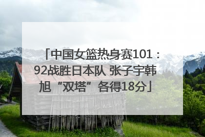 中国女篮热身赛101∶92战胜日本队 张子宇韩旭“双塔”各得18分
