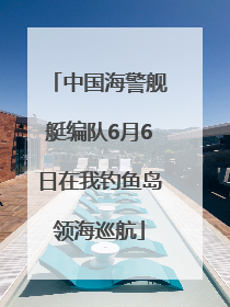 中国海警舰艇编队6月6日在我钓鱼岛领海巡航