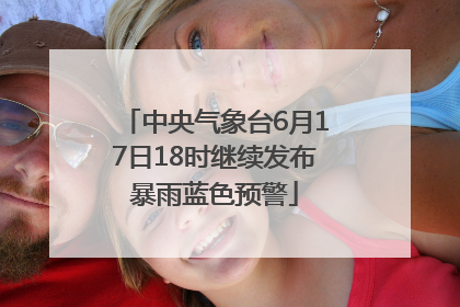 中央气象台6月17日18时继续发布暴雨蓝色预警