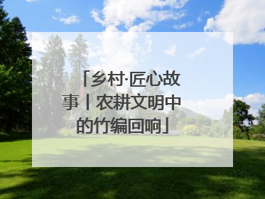 乡村·匠心故事丨农耕文明中的竹编回响