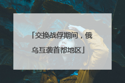 交换战俘期间，俄乌互袭首都地区