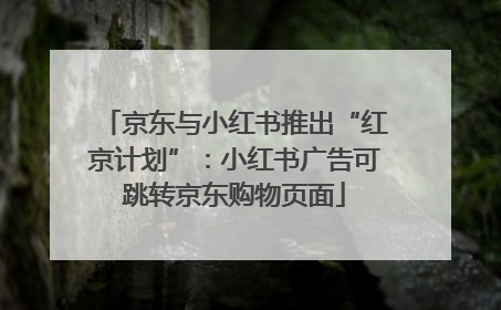 京东与小红书推出“红京计划”：小红书广告可跳转京东购物页面