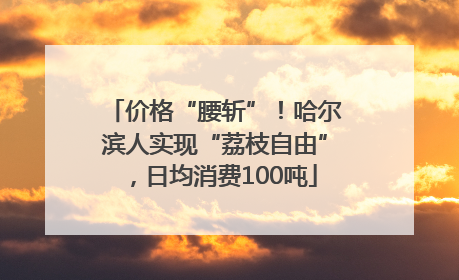 价格“腰斩”！哈尔滨人实现“荔枝自由”，日均消费100吨