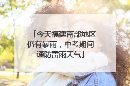 今天福建南部地区仍有暴雨，中考期间谨防雷雨天气