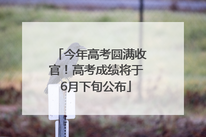 今年高考圆满收官！高考成绩将于6月下旬公布