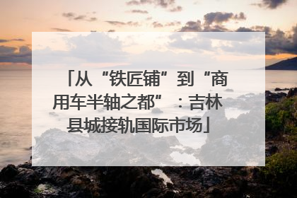 从“铁匠铺”到“商用车半轴之都”：吉林县城接轨国际市场