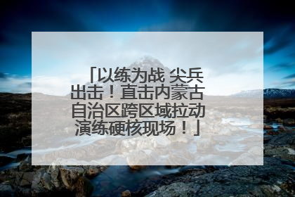 以练为战 尖兵出击！直击内蒙古自治区跨区域拉动演练硬核现场！