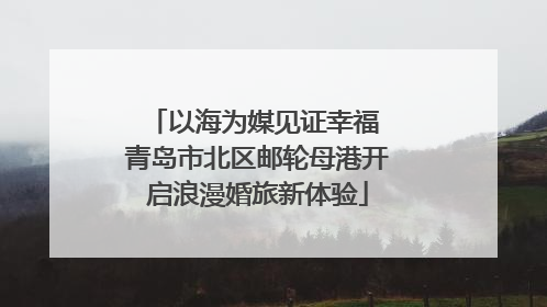以海为媒见证幸福 青岛市北区邮轮母港开启浪漫婚旅新体验