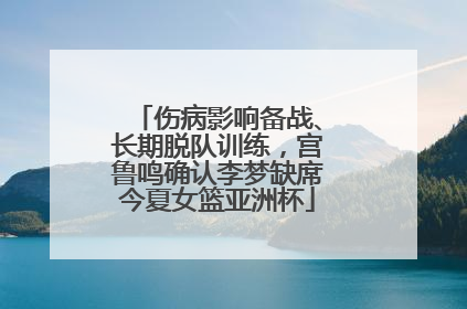 伤病影响备战、长期脱队训练，宫鲁鸣确认李梦缺席今夏女篮亚洲杯