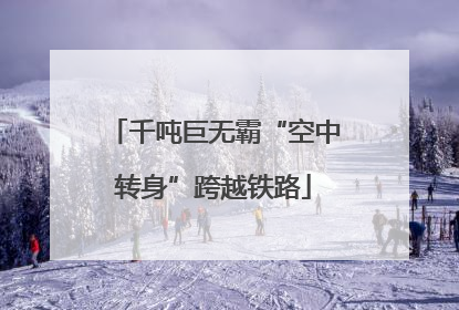 千吨巨无霸“空中转身”跨越铁路