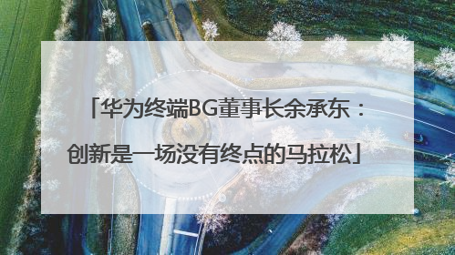 华为终端BG董事长余承东：创新是一场没有终点的马拉松