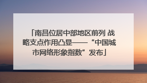 南昌位居中部地区前列 战略支点作用凸显——“中国城市网络形象指数”发布