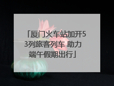 厦门火车站加开53列旅客列车 助力端午假期出行