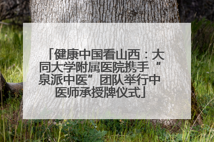 健康中国看山西：大同大学附属医院携手“泉派中医”团队举行中医师承授牌仪式