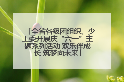 全省各级团组织、少工委开展庆“六一”主题系列活动 欢乐伴成长 筑梦向未来