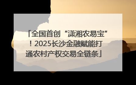 全国首创“潇湘农易宝”！2025长沙金融赋能打通农村产权交易全链条