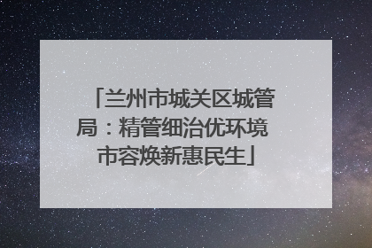 兰州市城关区城管局：精管细治优环境 市容焕新惠民生