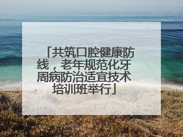共筑口腔健康防线，老年规范化牙周病防治适宜技术培训班举行