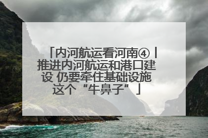 内河航运看河南④丨推进内河航运和港口建设 仍要牵住基础设施这个“牛鼻子”
