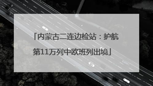 内蒙古二连边检站：护航第11万列中欧班列出境