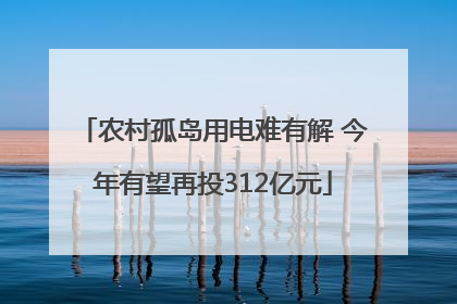 农村孤岛用电难有解 今年有望再投312亿元
