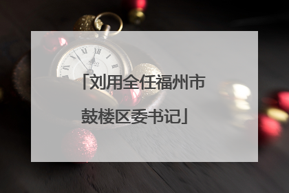 刘用全任福州市鼓楼区委书记
