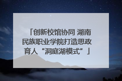 创新校馆协同 湖南民族职业学院打造思政育人“洞庭湖模式”