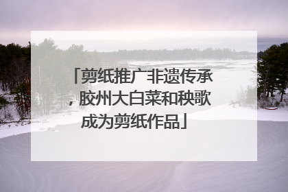 剪纸推广非遗传承，胶州大白菜和秧歌成为剪纸作品