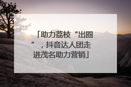 助力荔枝“出圈”，抖音达人团走进茂名助力营销