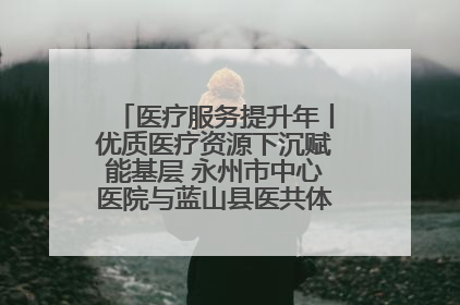 医疗服务提升年丨优质医疗资源下沉赋能基层 永州市中心医院与蓝山县医共体总院共筑健康屏障