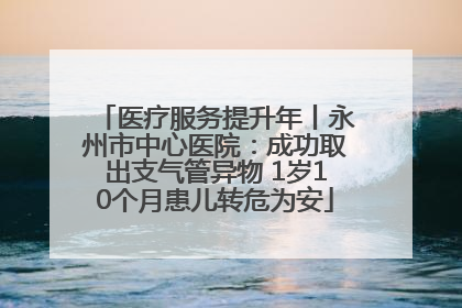 医疗服务提升年丨永州市中心医院：成功取出支气管异物 1岁10个月患儿转危为安
