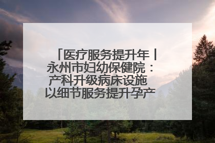 医疗服务提升年丨永州市妇幼保健院：产科升级病床设施 以细节服务提升孕产妇就医体验