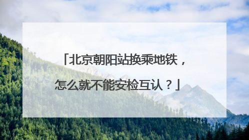 北京朝阳站换乘地铁，怎么就不能安检互认？