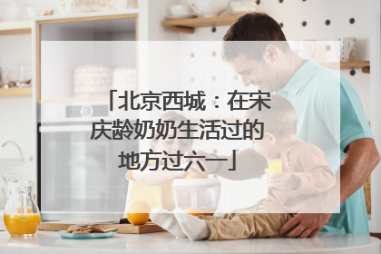 北京西城：在宋庆龄奶奶生活过的地方过六一