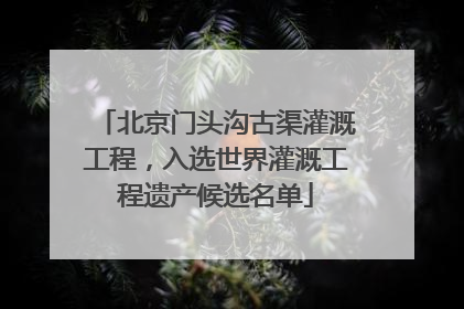 北京门头沟古渠灌溉工程，入选世界灌溉工程遗产候选名单