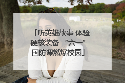 听英雄故事 体验硬核装备 “六一”国防课燃爆校园