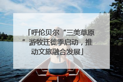 呼伦贝尔“三美草原”游牧迁徙季启动，推动文旅融合发展
