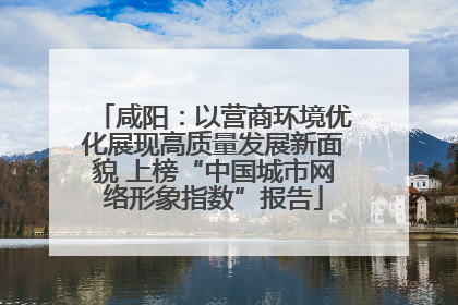 咸阳：以营商环境优化展现高质量发展新面貌 上榜“中国城市网络形象指数”报告