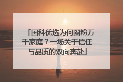 国科优选为何圈粉万千家庭？一场关于信任与品质的双向奔赴