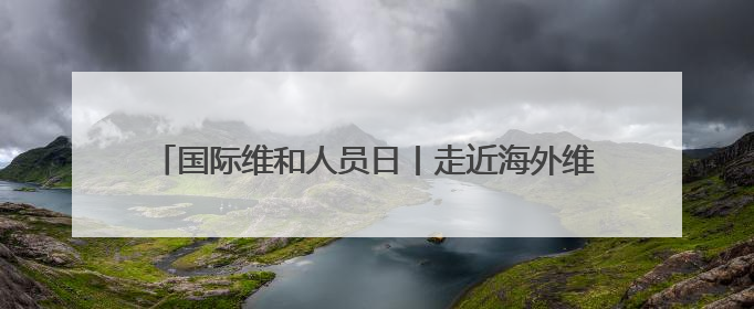 国际维和人员日丨走近海外维和一线 致敬中国“蓝盔”