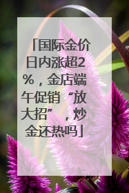 国际金价日内涨超2%，金店端午促销“放大招”，炒金还热吗