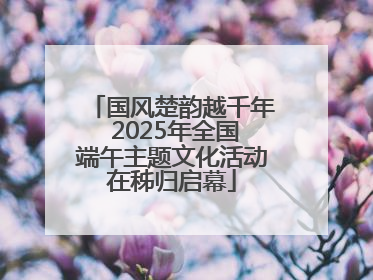 国风楚韵越千年 2025年全国端午主题文化活动在秭归启幕
