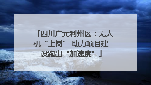 四川广元利州区：无人机“上岗” 助力项目建设跑出“加速度”