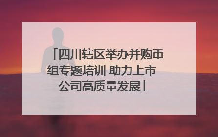 四川辖区举办并购重组专题培训 助力上市公司高质量发展