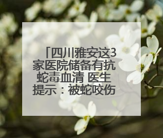 四川雅安这3家医院储备有抗蛇毒血清 医生提示：被蛇咬伤别用酒精冲洗伤口